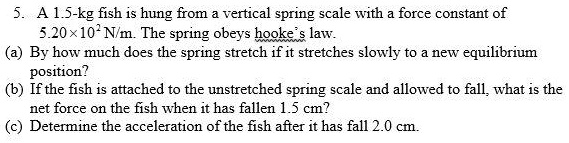 SOLVED: A 1.5-kg fish is hung from a vertical spring scale with a force  constant of 5.20x10^3 N/m. The spring obeys Hooke's law. By how much does  the spring stretch if it