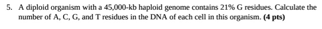 5. A diploid organism with a 45,000-kb haploid genome contains 21% G residues. Calculate the number of A, C, G, and T residues in the DNA of each cell in this organism. (4 pts)