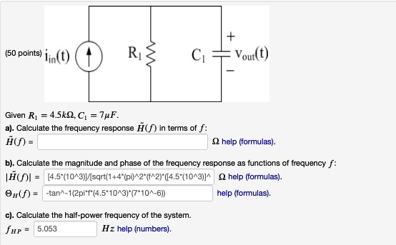 (50 points) iin(t) 

Given R1 = 4.5kΩ, C1 = 7μ F.
a). Calculate the frequency response H̃(f) in terms of f:
H̃(f) = Ω help (formulas).
b). Calculate the magnitude and phase of the frequency response as functions of frequency f:
|H̃(f)| = ([4.5*(10^3)])/([sqrt(1+4*(π)^2*(f^2)*([4.5*(10^3)])]) Ω help (formulas).
θH̃(f) = -tan^-1(2π f*(4.5*10^3)*(7*10^-6)) help (formulas).
c). Calculate the half-power frequency of the system.
fHP = 5.053 Hz help (numbers).