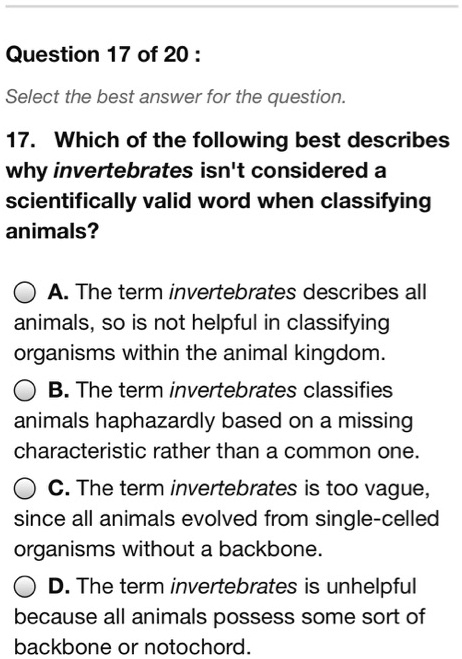 17. Which of the following best describes why invertebrates isn't considered a scientifically valid word when classifying animals?

A. The term invertebrates describes all animals, so is not helpful in classifying organisms within the animal kingdom.
B. The term invertebrates classifies animals haphazardly based on a missing characteristic rather than a common one.
C. The term invertebrates is too vague, since all animals evolved from single-celled organisms without a backbone.
D. The term invertebrates is unhelpful because all animals possess some sort of backbone or notochord.