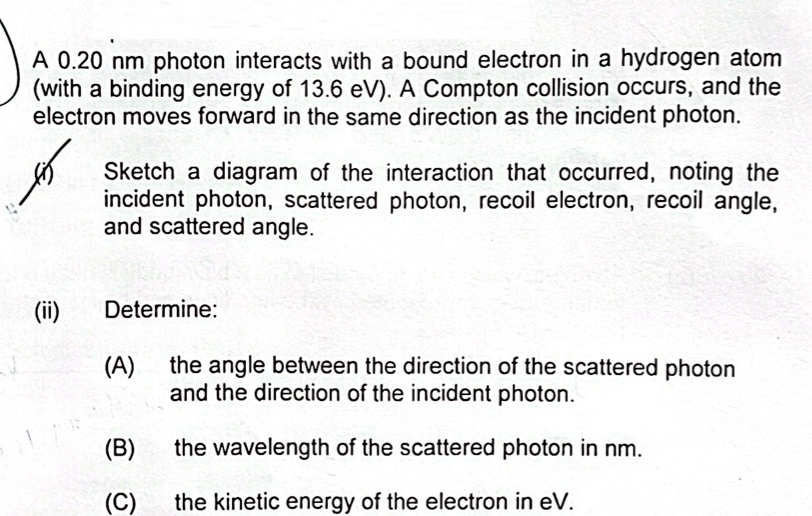 A 0.20 nm photon interacts with a bound electron in a hydrogen atom
(with a binding energy of 13.6 eV). A Compton collision occurs, and the
electron moves forward in the same direction as the incident photon.
(i)
Sketch a diagram of the interaction that occurred, noting the
incident photon, scattered photon, recoil electron, recoil angle,
and scattered angle.
(ii)
Determine:
(A) the angle between the direction of the scattered photon
and the direction of the incident photon.
(B) the wavelength of the scattered photon in nm.
(C) the kinetic energy of the electron in eV.