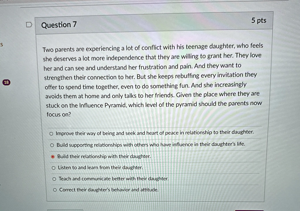 Two parents are experiencing a lot of conflict with his teenage daughter, who feels she deserves a lot more independence that they are willing to grant her. They love her and can see and understand her frustration and pain. And they want to strengthen their connection to her. But she keeps rebuffing every invitation they offer to spend time together, even to do something fun. And she increasingly avoids them at home and only talks to her friends. Given the place where they are stuck on the Influence Pyramid, which level of the pyramid should the parents now focus on?

Improve their way of being and seek and heart of peace in relationship to their daughter.
Build supporting relationships with others who have influence in their daughter's life.
Build their relationship with their daughter.
Listen to and learn from their daughter.
Teach and communicate better with their daughter.
Correct their daughter's behavior and attitude.