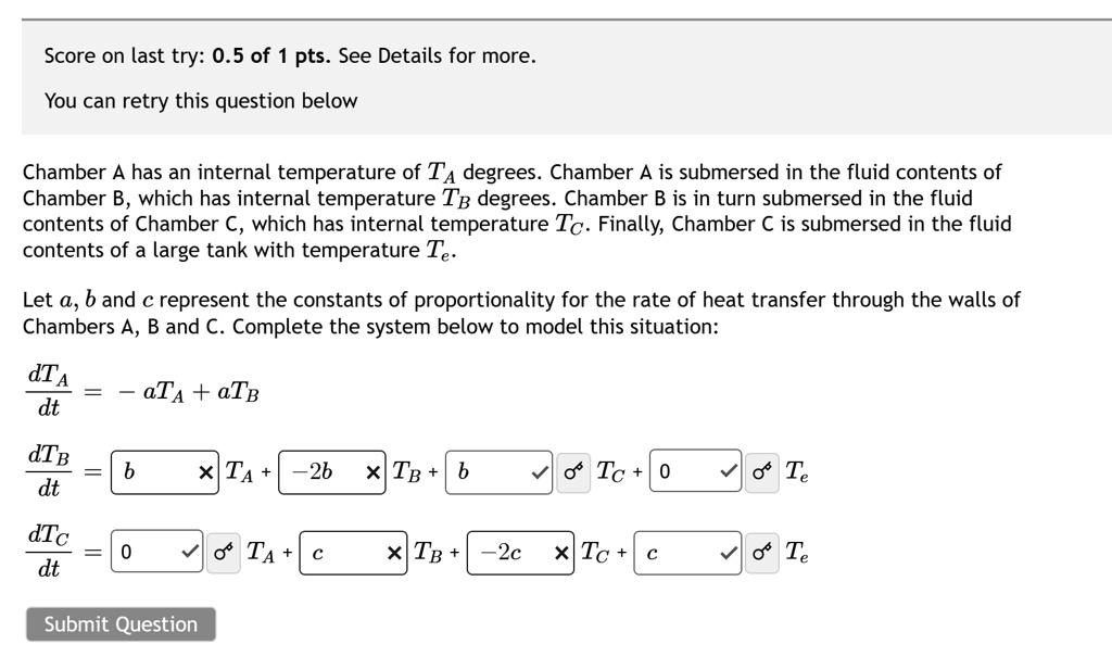 Score on last try: 0.5 of 1 pts. See Details for more.
You can retry this question below
Chamber A has an internal temperature of TA degrees. Chamber A is submersed in the fluid contents of
Chamber B, which has internal temperature TB degrees. Chamber B is in turn submersed in the fluid
contents of Chamber C, which has internal temperature TC. Finally, Chamber C is submersed in the fluid
contents of a large tank with temperature Te.
Let a, b and c represent the constants of proportionality for the rate of heat transfer through the walls of
Chambers A, B and C. Complete the system below to model this situation:
(dTA)/(dt) = -aTA + aTB
(dTB)/(dt) = b × TA + -2b × TB + b × TC + 0 × Te
(dTC)/(dt) = 0 × TA + c × TB + -2c × TC + c × Te
