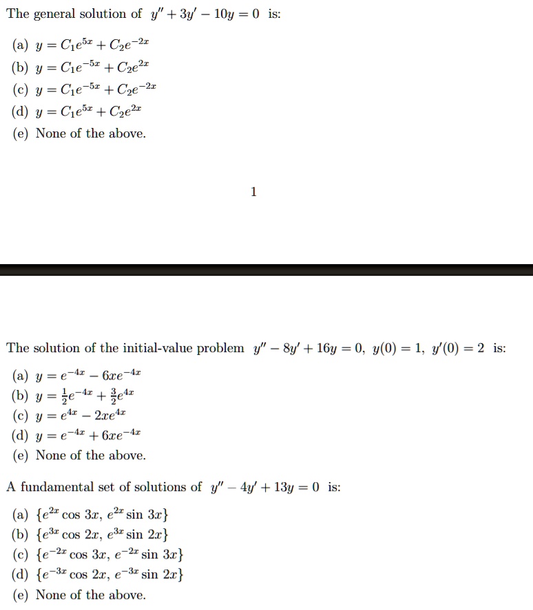 The general solution of y” + 3y' - 10y = 0 is:
(a) y = C1e^5x + C2e^-2x
(b) y = C1e^-5x + C2e^2x
(c) y = C1e^-5x + C2e^-2x
(d) y = C1e^5x + C2e^2x
(e) None of the above.

The solution of the initial-value problem y” - 8y' + 16y = 0, y(0) = 1, y'(0) = 2 is:
(a) y = e^-4x - 6xe^-4x
(b) y = 1/2e^-4x + 3/2e^4x
(c) y = e^4x - 2xe^4x
(d) y = e^-4x + 6xe^-4x
(e) None of the above.

A fundamental set of solutions of y” - 4y' + 13y = 0 is:
(a) e^2x cos 3x, e^2x sin 3x
(b) e^3x cos 2x, e^3x sin 2x
(c) e^-2x cos 3x, e^-2x sin 3x
(d) e^-3x cos 2x, e^-3x sin 2x
(e) None of the above.