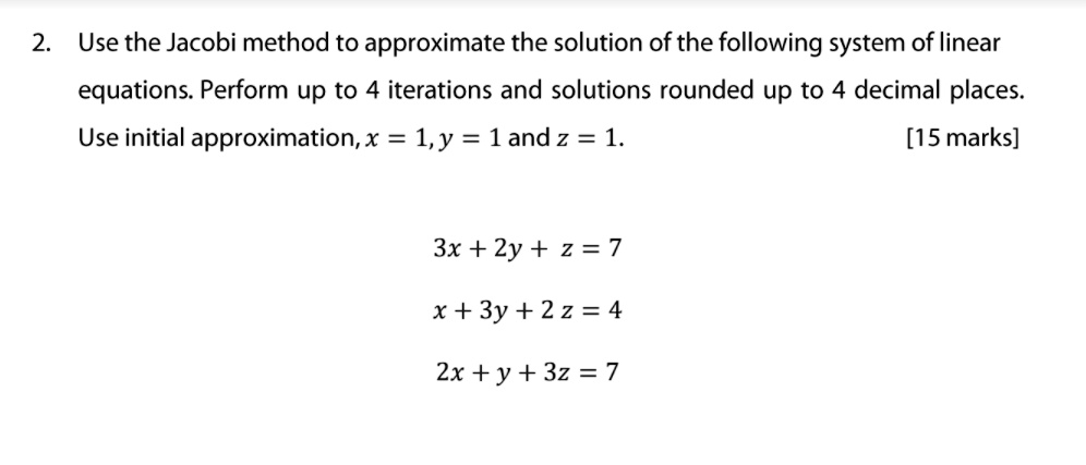 Use the Jacobi method to approximate the solution of the following system of linear equations. Perform up to 4 iterations and solutions rounded up to 4 decimal places. Use initial approximation, x = 1, y = 1 and z = 1.

3x + 2y + z = 7
x + 3y + 2z = 4
2x + y + 3z = 7