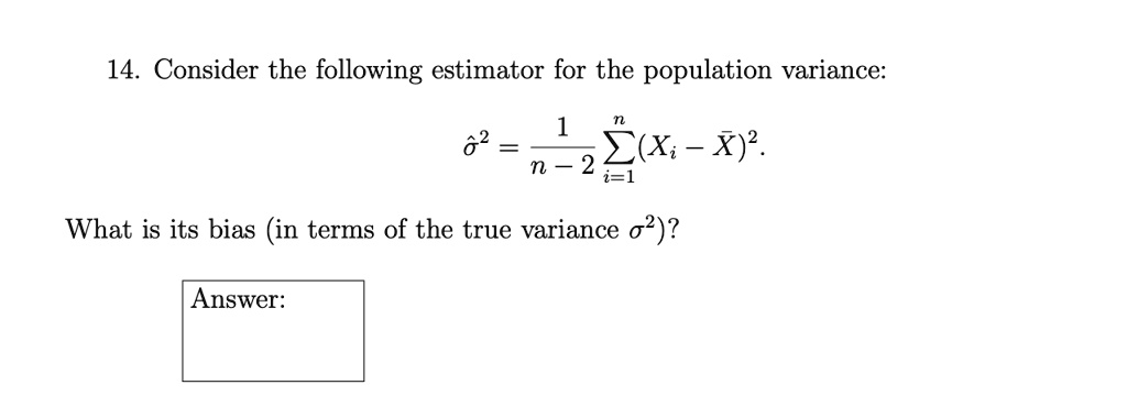 14. Consider the following estimator for the population variance:
σ̂^2 = (1)/(n-2)∑i=1^n (Xi - X̅)^2.
What is its bias (in terms of the true variance σ^2)?
Answer: