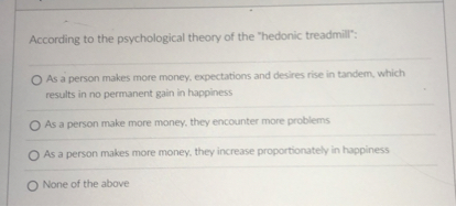 According to the psychological theory of the "hedonic treadmill":

As a person makes more money, expectations and desires rise in tandem, which results in no permanent gain in happiness
As a person make more money, they encounter more problems
As a person makes more money, they increase proportionately in happiness
None of the above