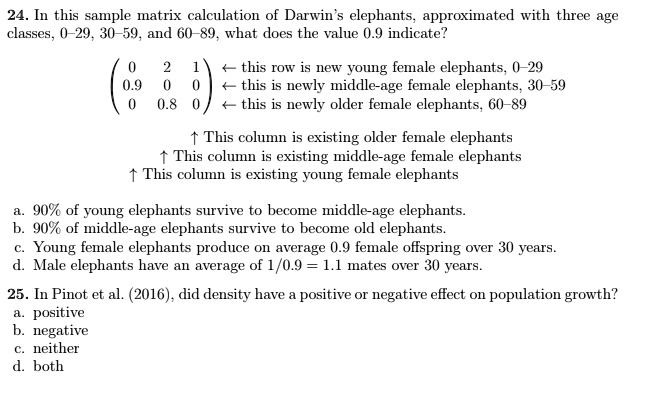 24. In this sample matrix calculation of Darwin’s elephants, approximated with three age classes, 0–29, 30–59, and 60–89, what does the value 0.9 indicate?

( 0 2 1 ) ? this row is new young female elephants, 0–29
( 0.9 0 0 ) ? this is newly middle-age female elephants, 30–59
( 0 0.8 0 ) ? this is newly older female elephants, 60–89

? This column is existing older female elephants
? This column is existing middle-age female elephants
? This column is existing young female elephants

a. 90% of young elephants survive to become middle-age elephants.
b. 90% of middle-age elephants survive to become old elephants.
c. Young female elephants produce on average 0.9 female offspring over 30 years.
d. Male elephants have an average of 1/0.9 = 1.1 mates over 30 years.

25. In Pinot et al. (2016), did density have a positive or negative effect on population growth?
a. positive
b. negative
c. neither
d. both