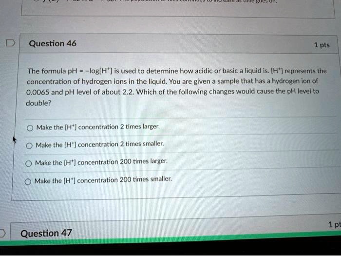 question 46 1 pts the formula ph logh is used to determine how acidic or basic liquid is h represents the concentration of hydrogen ions in the liquid you are given sample that has hydrogen  81364