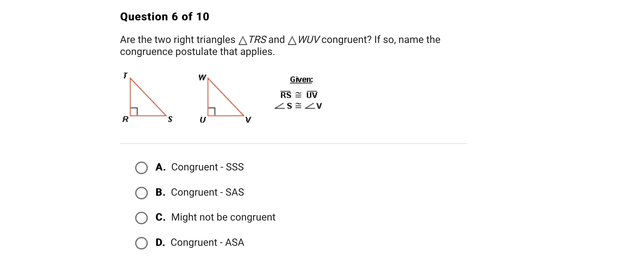 Are the two right triangles ? TRS and ? WUV congruent? If so, name the congruence postulate that applies.

Given:
RS ? UV
? S ? ? V

A. Congruent - SSS
B. Congruent - SAS
C. Might not be congruent
D. Congruent - ASA
