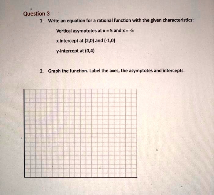 1. Write an equation for a rational function with the given characteristics:
Vertical asymptotes at x = 5 and x = -5
x intercept at (2,0) and (-1,0)
y-intercept at (0,4)
2. Graph the function. Label the axes, the asymptotes and intercepts.