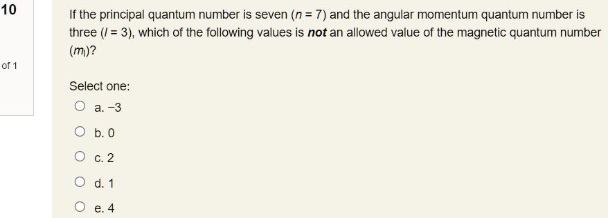 If the principal quantum number is seven (n = 7) and the angular momentum quantum number is three (l = 3), which of the following values is not an allowed value of the magnetic quantum number (ml)?
Select one:
a. -3
b. 0
c. 2
d. 1
e. 4