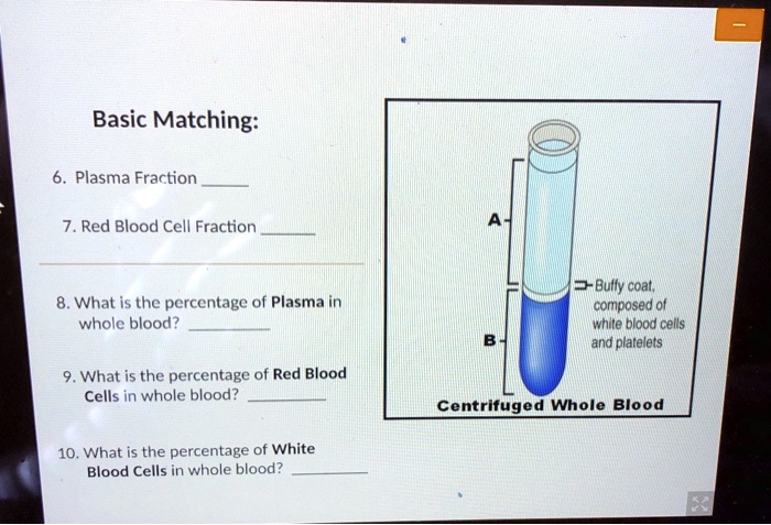 Basic Matching:
6. Plasma Fraction 
7. Red Blood Cell Fraction 
8. What is the percentage of Plasma in whole blood? 
9. What is the percentage of Red Blood Cells in whole blood? 
10. What is the percentage of White Blood Cells in whole blood? 
A
B
Buffy coat, composed of white blood cells and platelets
Centrifuged Whole Blood