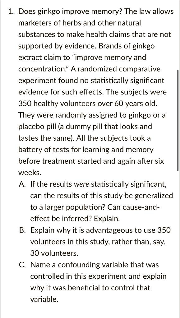 1. Does ginkgo improve memory? The law allows marketers of herbs and other natural substances to make health claims that are not supported by evidence. Brands of ginkgo extract claim to "improve memory and concentration." A randomized comparative experiment found no statistically significant evidence for such effects. The subjects were 350 healthy volunteers over 60 years old. They were randomly assigned to ginkgo or a placebo pill (a dummy pill that looks and tastes the same). All the subjects took a battery of tests for learning and memory before treatment started and again after six weeks.
A. If the results were statistically significant, can the results of this study be generalized to a larger population? Can cause-and-effect be inferred? Explain.
B. Explain why it is advantageous to use 350 volunteers in this study, rather than, say, 30 volunteers.
C. Name a confounding variable that was controlled in this experiment and explain why it was beneficial to control that variable.