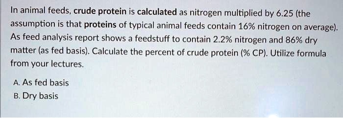 In animal feeds, crude protein is calculated as nitrogen multiplied by 6.25 (the assumption is that proteins of typical animal feeds contain 16% nitrogen on average). As feed analysis report shows a feedstuff to contain 2.2% nitrogen and 86% dry matter (as fed basis). Calculate the percent of crude protein (% CP). Utilize formula from your lectures.

A. As fed basis
B. Dry basis