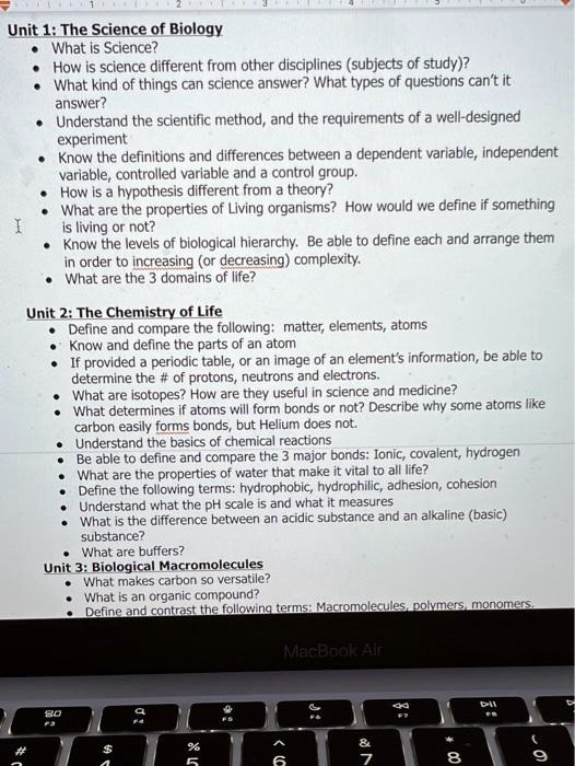 Unit 1: The Science of Biology
• What is Science?
• How is science different from other disciplines (subjects of study)?
• What kind of things can science answer? What types of questions can't it answer?
• Understand the scientific method, and the requirements of a well-designed experiment
• Know the definitions and differences between a dependent variable, independent variable, controlled variable and a control group.
• How is a hypothesis different from a theory?
• What are the properties of Living organisms? How would we define if something is living or not?
• Know the levels of biological hierarchy. Be able to define each and arrange them in order to increasing (or decreasing) complexity.
• What are the 3 domains of life?

Unit 2: The Chemistry of Life
• Define and compare the following: matter, elements, atoms
• Know and define the parts of an atom
• If provided a periodic table, or an image of an element's information, be able to determine the # of protons, neutrons and electrons.
• What are isotopes? How are they useful in science and medicine?
• What determines if atoms will form bonds or not? Describe why some atoms like carbon easily forms bonds, but Helium does not.
• Understand the basics of chemical reactions
• Be able to define and compare the 3 major bonds: Ionic, covalent, hydrogen
• What are the properties of water that make it vital to all life?
• Define the following terms: hydrophobic, hydrophilic, adhesion, cohesion
• Understand what the pH scale is and what it measures
• What is the difference between an acidic substance and an alkaline (basic) substance?
• What are buffers?

Unit 3: Biological Macromolecules
• What makes carbon so versatile?
• What is an organic compound?
• Define and contrast the following terms: Macromolecules, polymers, monomers.