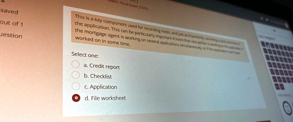 saved
out of 1
question
RMAC Final Exam (15th)
This is a key component used for recording notes, and just as importantly, providing a quick summary of
the application. This can be particularly important if more than one person is working on the application,
the mortgage agent is working on several applications simultaneously, or if the application hasn't been
worked on in some time.
Select one:
a. Credit report
b. Checklist
c. Application
d. File worksheet