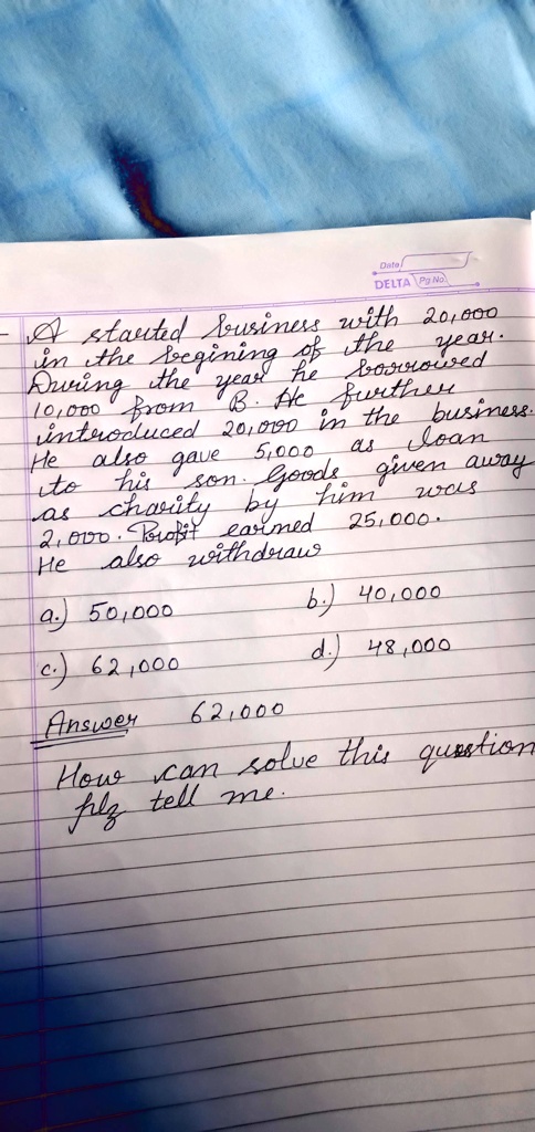 - A started business with 20,000
in the begining of the year.
During the year he borrowed
10,000 from B. He further
introduced 20,000 in the business.
He also gave 5,000 as loan
to his son. Goods given away
as charity by him was
2,000. Profit earned 25,000.
He also withdraw
a.) 50,000
b.) 40,000
c.) 62,000
d.) 48,000
Answer 62,000
How can solve this question
plz tell me.