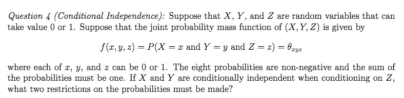 Question 4 (Conditional Independence): Suppose that X, Y, and Z are random variables that can take value 0 or 1. Suppose that the joint probability mass function of (X, Y, Z) is given by f(x, y, z) = P(X = x and Y = y and Z = z) = ?xyz where each of x, y, and z can be 0 or 1. The eight probabilities are non-negative and the sum of the probabilities must be one. If X and Y are conditionally independent when conditioning on Z, what two restrictions on the probabilities must be made?