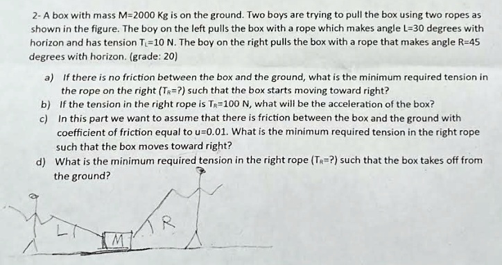 2- A box with mass M=2000 Kg is on the ground. Two boys are trying to pull the box using two ropes as shown in the figure. The boy on the left pulls the box with a rope which makes angle L=30 degrees with horizon and has tension TL=10 N. The boy on the right pulls the box with a rope that makes angle R=45 degrees with horizon. (grade: 20)
a) If there is no friction between the box and the ground, what is the minimum required tension in the rope on the right (TR=?) such that the box starts moving toward right?
b) If the tension in the right rope is TR=100 N, what will be the acceleration of the box?
c) In this part we want to assume that there is friction between the box and the ground with coefficient of friction equal to u=0.01. What is the minimum required tension in the right rope such that the box moves toward right?
d) What is the minimum required tension in the right rope (TR=?) such that the box takes off from the ground?
