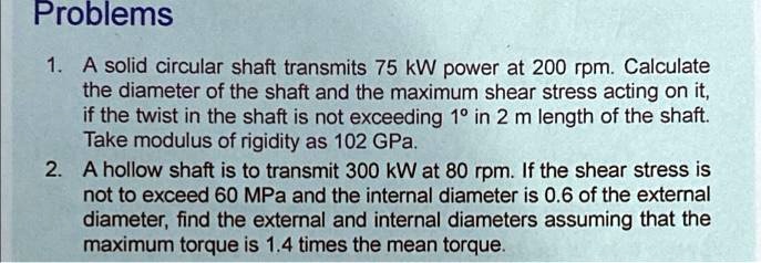 Problems
1. A solid circular shaft transmits 75 kW power at 200 rpm. Calculate
the diameter of the shaft and the maximum shear stress acting on it,
if the twist in the shaft is not exceeding 1° in 2 m length of the shaft.
Take modulus of rigidity as 102 GPa.
2. A hollow shaft is to transmit 300 kW at 80 rpm. If the shear stress is
not to exceed 60 MPa and the internal diameter is 0.6 of the external
diameter, find the external and internal diameters assuming that the
maximum torque is 1.4 times the mean torque.