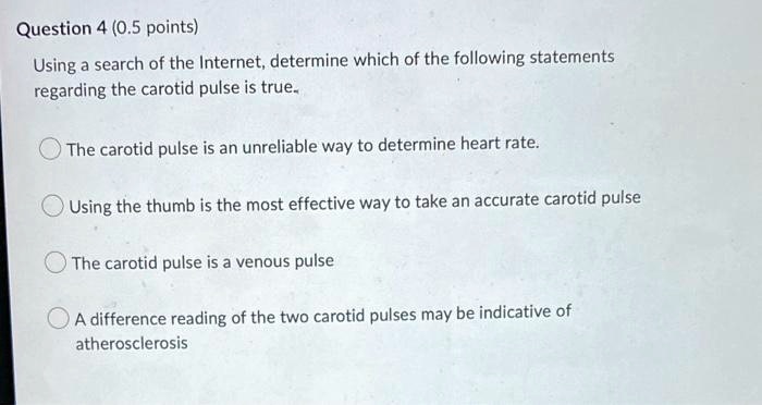 Question 4 (0.5 points)
Using a search of the Internet, determine which of the following statements
regarding the carotid pulse is true.
The carotid pulse is an unreliable way to determine heart rate.
Using the thumb is the most effective way to take an accurate carotid pulse
The carotid pulse is a venous pulse
A difference reading of the two carotid pulses may be indicative of
atherosclerosis
