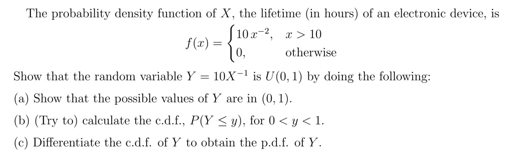 The probability density function of X, the lifetime (in hours) of an electronic device, is f(x) =  10 x^-2, x > 10 
  0, otherwise 
 Show that the random variable Y = 10X^-1 is U(0,1) by doing the following: (a) Show that the possible values of Y are in (0,1). (b) (Try to) calculate the c.d.f., P(Y <= y), for 0 < y < 1. (c) Differentiate the c.d.f. of Y to obtain the p.d.f. of Y.