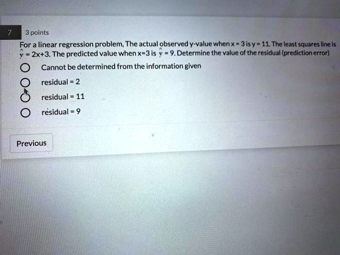 For a linear regression problem, The actual observed y-value when x = 3 is y = 11. The least squares line is ? = 2x+3. The predicted value when x=3 is ? = 9. Determine the value of the residual (prediction error)
Cannot be determined from the information given
residual = 2
residual = 11
residual = 9