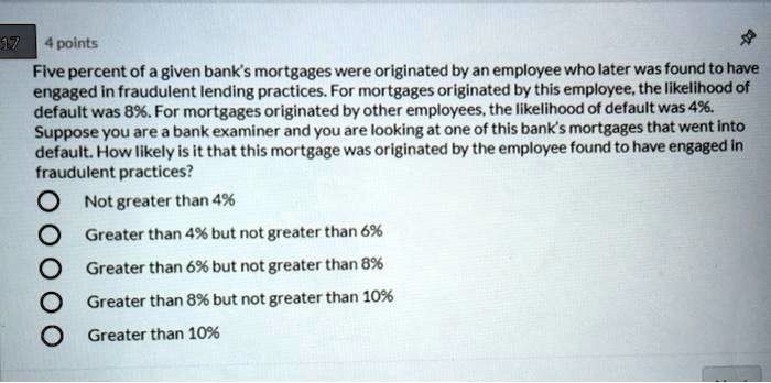 Five percent of a given bank's mortgages were originated by an employee who later was found to have engaged in fraudulent lending practices. For mortgages originated by this employee, the likelihood of default was 8%. For mortgages originated by other employees, the likelihood of default was 4%. Suppose you are a bank examiner and you are looking at one of this bank's mortgages that went into default. How likely is it that this mortgage was originated by the employee found to have engaged in fraudulent practices?
Not greater than 4%
Greater than 4% but not greater than 6%
Greater than 6% but not greater than 8%
Greater than 8% but not greater than 10%
Greater than 10%