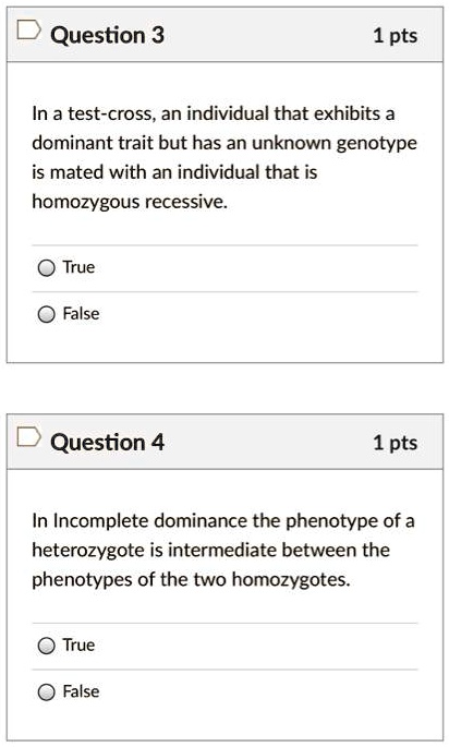 Question 3
1 pts
In a test-cross, an individual that exhibits a dominant trait but has an unknown genotype is mated with an individual that is homozygous recessive.
True
False

Question 4
1 pts
In Incomplete dominance the phenotype of a heterozygote is intermediate between the phenotypes of the two homozygotes.
True
False