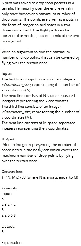A pilot was asked to drop food packets in a
terrain. He must fly over the entire terrain
only once but cover a maximum number of
drop points. The points are given as inputs in
the form of integer co-ordinates in a two-
dimensional field. The flight path can be
horizontal or vertical, but not a mix of the two
or diagonal.

Write an algorithm to find the maximum
number of drop points that can be covered by
flying over the terrain once.

Input
The first line of input consists of an integer-
xCoordinatesize, representing the number of
x coordinates (N).
The next line consists of N space-separated
integers representing the x coordinates.
The third line consists of an integer-
yCoordinatesize, representing the number of
y coordinates (M).
The next line consists of M space-separated
integers representing the y coordinates.

Output
Print an integer representing the number of
coordinates in the best path which covers the
maximum number of drop points by flying
over the terrain once.

Constraints
1 < N, M ? 700 (where N is always equal to M)

Example
Input:
5
2 3 2 4 2
5
2 2 6 5 8

Output:
3

Explanation: