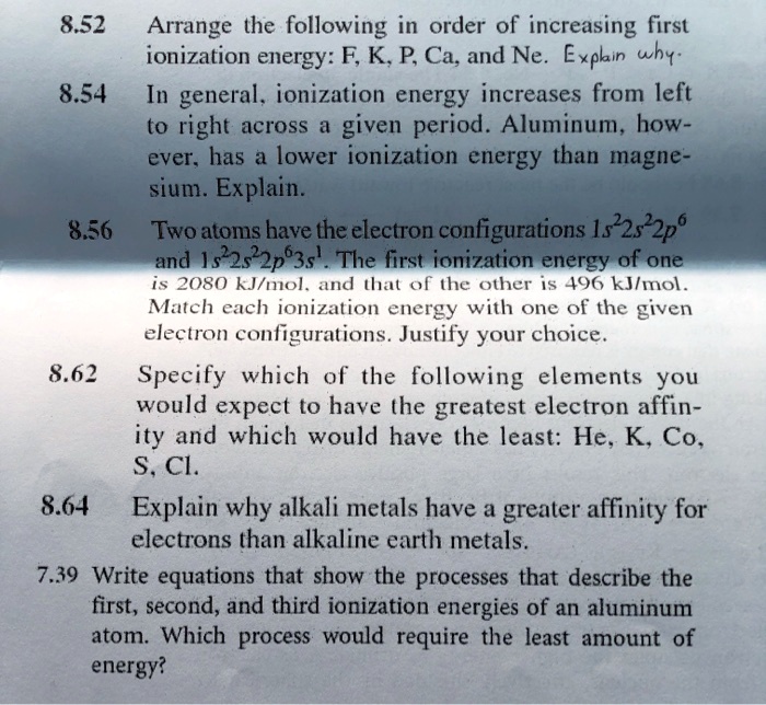 8.52 Arrange the following in order of increasing first
ionization energy: F, K, P, Ca, and Ne. Explain why.
8.54 In general, ionization energy increases from left
to right across a given period. Aluminum, how-
ever, has a lower ionization energy than magne-
sium. Explain.
8.56 Two atoms have the electron configurations 1s^22s^22p^6
and 1s^22s^22p^63s^1. The first ionization energy of one
is 2080 kJ/mol, and that of the other is 496 kJ/mol.
Match each ionization energy with one of the given
electron configurations. Justify your choice.
8.62 Specify which of the following elements you
would expect to have the greatest electron affin-
ity and which would have the least: He, K, Co,
S, Cl.
8.64 Explain why alkali metals have a greater affinity for
electrons than alkaline earth metals.
7.39 Write equations that show the processes that describe the
first, second, and third ionization energies of an aluminum
atom. Which process would require the least amount of
energy?