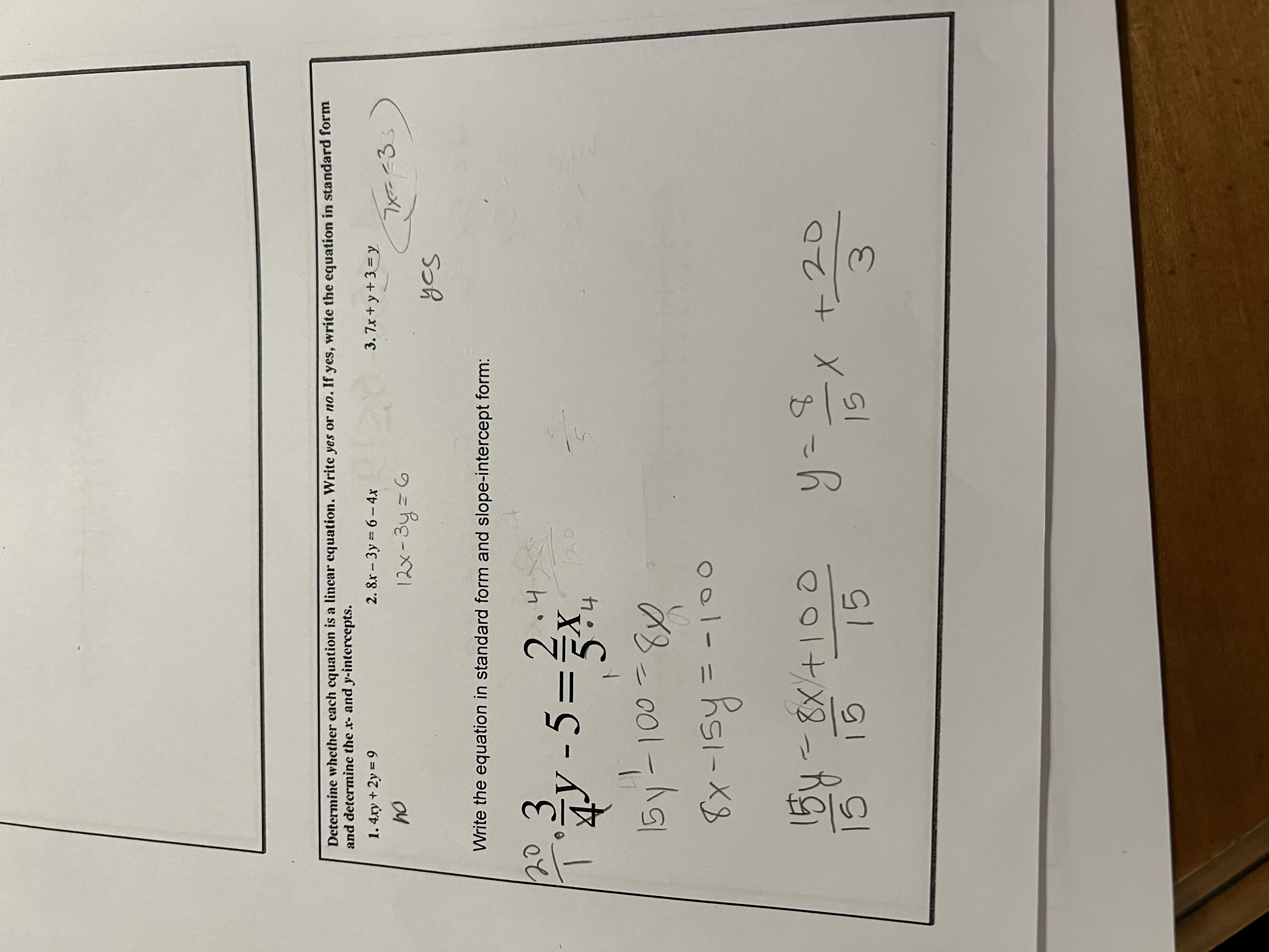 Determine whether each equation is a linear equation. Write yes or no. If yes, write the equation in standard form and determine the x- and y-intercepts.
1. 4xy + 2y = 9
no
2. 8x - 3y = 6 - 4x
12x - 3y = 6
3. 7x + y + 3 = y
yes (7x = -3)
Write the equation in standard form and slope-intercept form:
3/4y - 5 = 2/5x
15y - 100 = 8x
8x - 15y = -100
15y/15 = 8x/15 + 100/15
y = 8/15x + 20/3