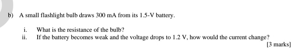 b) A small flashlight bulb draws 300 mA from its 1.5-V battery.

i. What is the resistance of the bulb?
ii. If the battery becomes weak and the voltage drops to 1.2 V, how would the current change?