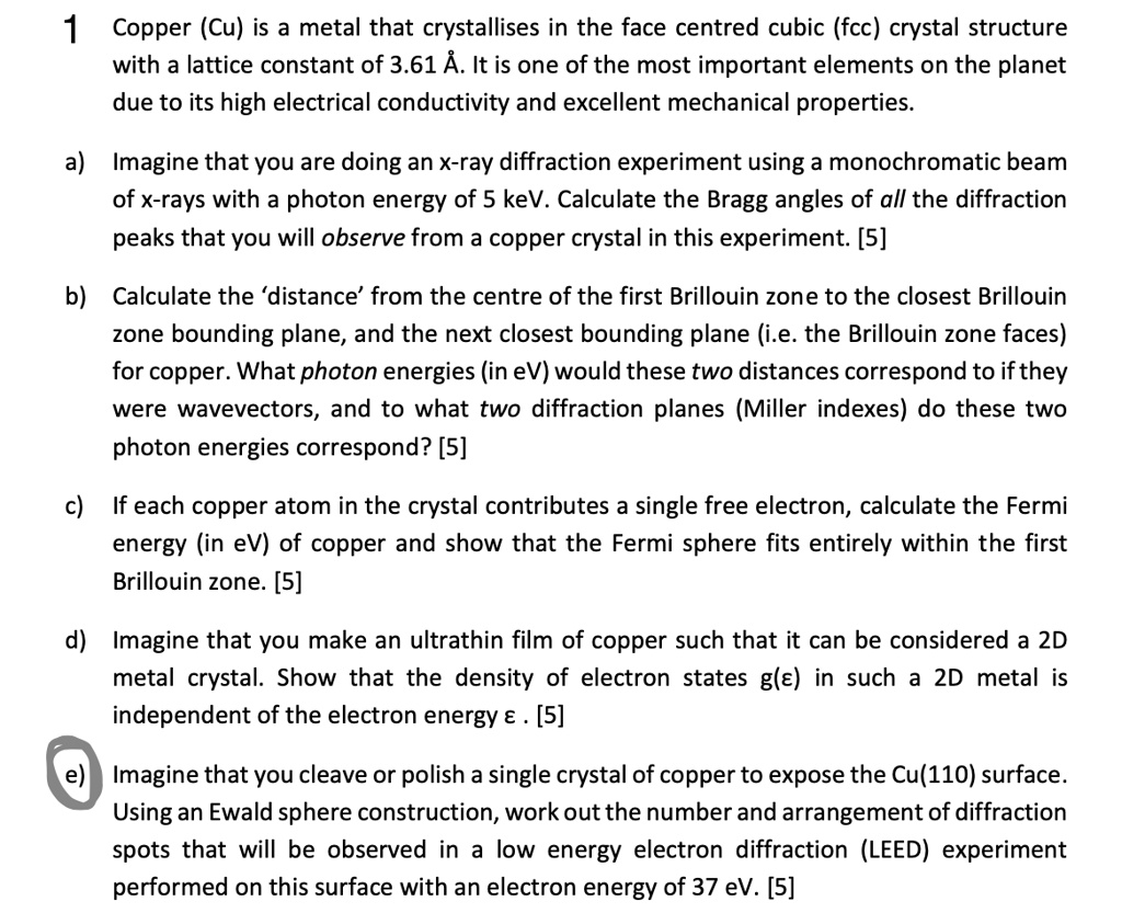 1 Copper (Cu) is a metal that crystallises in the face centred cubic (fcc) crystal structure
with a lattice constant of 3.61 . It is one of the most important elements on the planet
due to its high electrical conductivity and excellent mechanical properties.

a) Imagine that you are doing an x-ray diffraction experiment using a monochromatic beam
of x-rays with a photon energy of 5 keV. Calculate the Bragg angles of all the diffraction
peaks that you will observe from a copper crystal in this experiment. [5]

b) Calculate the 'distance' from the centre of the first Brillouin zone to the closest Brillouin
zone bounding plane, and the next closest bounding plane (i.e. the Brillouin zone faces)
for copper. What photon energies (in eV) would these two distances correspond to if they
were wavevectors, and to what two diffraction planes (Miller indexes) do these two
photon energies correspond? [5]

c) If each copper atom in the crystal contributes a single free electron, calculate the Fermi
energy (in eV) of copper and show that the Fermi sphere fits entirely within the first
Brillouin zone. [5]

d) Imagine that you make an ultrathin film of copper such that it can be considered a 2D
metal crystal. Show that the density of electron states g(?) in such a 2D metal is
independent of the electron energy ? . [5]

e) Imagine that you cleave or polish a single crystal of copper to expose the Cu(110) surface.
Using an Ewald sphere construction, work out the number and arrangement of diffraction
spots that will be observed in a low energy electron diffraction (LEED) experiment
performed on this surface with an electron energy of 37 eV. [5]