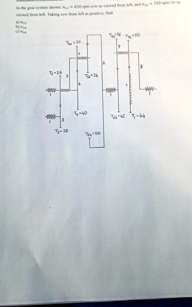 In the gear system shown, n13 = 650 rpm ccw as viewed from left, and n14 = 750 rpm cw as viewed from left. Taking ccw from left as positive, find
a) n2
b) n6
c) n8
T10 = 26  T14 = 20
T5a = 20
7
6
T2 = 26
2
T5b = 24
4
1
8
1
T4 = 40
3
T6b = 42 T7 = 44
1
T3 = 20
T6a = 100