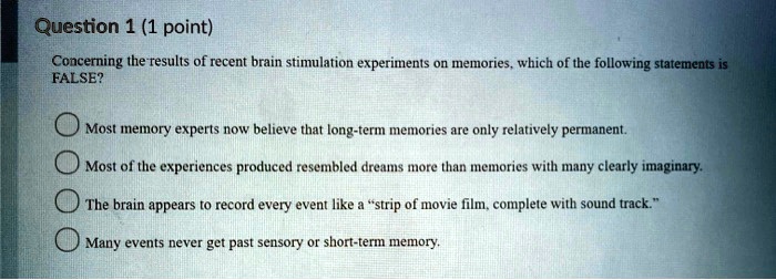 Concerning the results of recent brain stimulation experiments on memories, which of the following statements is FALSE?

Most memory experts now believe that long-term memories are only relatively permanent.
Most of the experiences produced resembled dreams more than memories with many clearly imaginary.
The brain appears to record every event like a "strip of movie film, complete with sound track."
Many events never get past sensory or short-term memory.