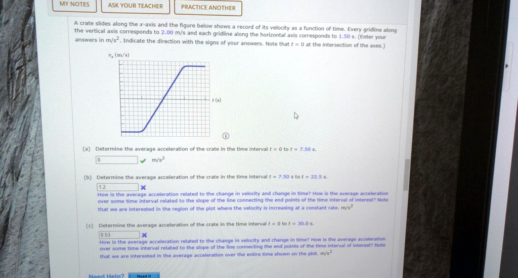 A crate slides along the x-axis and the figure below shows a record of its velocity as a function of time. Every gridline along the vertical axis corresponds to 2.00 m/s and each gridline along the horizontal axis corresponds to 1.50 s. (Enter your answers in m/s". Indicate the direction with the signs of your answers. Note that t = 0 at the intersection of the axes.)
vx (m/s)
t (s)
(a) Determine the average acceleration of the crate in the time interval t = 0 to t = 7.50 s.
(b) Determine the average acceleration of the crate in the time interval t = 7.50 s to t = 22.5 s.
How is the average acceleration related to the change in velocity and change in time? How is the average acceleration over some time interval related to the slope of the line connecting the end points of the time interval of interest? Note that we are interested in the region of the plot where the velocity is increasing at a constant rate. m/s"
(c) Determine the average acceleration of the crate in the time interval t = 0 to t = 30.0 s.
How is the average acceleration related to the change in velocity and change in time? How is the average acceleration over some time interval related to the slope of the line connecting the end points of the time interval of interest? Note that we are interested in the average acceleration over the entire time shown on the plot. m/s"