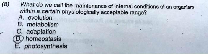 (8) What do we call the maintenance of internal conditions of an organism within a certain physiologically acceptable range?
A. evolution
B. metabolism
C. adaptation
D. homeostasis
E. photosynthesis