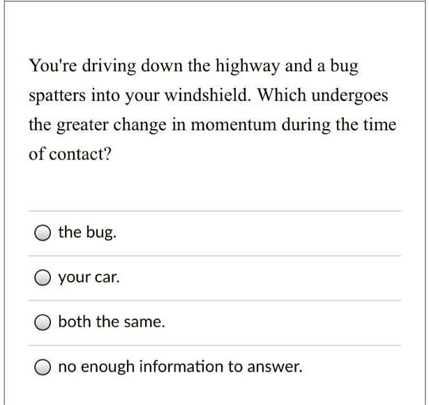 You're driving down the highway and a bug spatters into your windshield. Which undergoes the greater change in momentum during the time of contact?
the bug.
your car.
both the same.
no enough information to answer.