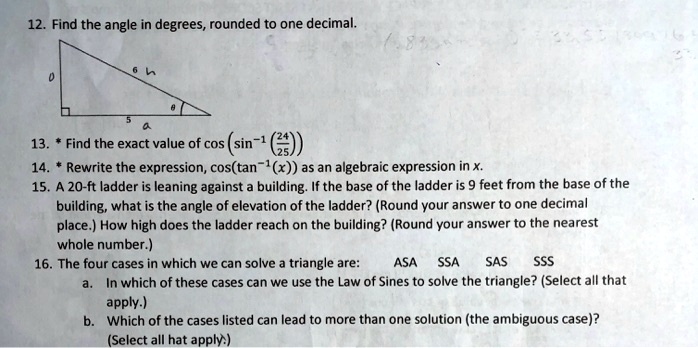 12. Find the angle in degrees, rounded to one decimal.
13. * Find the exact value of cos(sin?¹(24/25))
14. * Rewrite the expression, cos(tan?¹(x)) as an algebraic expression in x.
15. A 20-ft ladder is leaning against a building. If the base of the ladder is 9 feet from the base of the building, what is the angle of elevation of the ladder? (Round your answer to one decimal place.) How high does the ladder reach on the building? (Round your answer to the nearest whole number.)
16. The four cases in which we can solve a triangle are: ASA SSA SAS SSS
a. In which of these cases can we use the Law of Sines to solve the triangle? (Select all that apply.)
b. Which of the cases listed can lead to more than one solution (the ambiguous case)? (Select all that apply.)