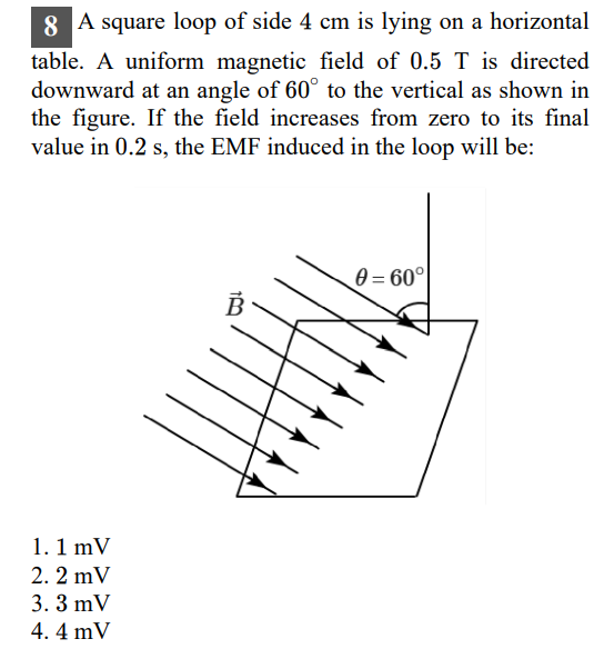 8 A square loop of side 4 cm is lying on a horizontal table. A uniform magnetic field of 0.5 T is directed downward at an angle of 60^∘ to the vertical as shown in the figure. If the field increases from zero to its final value in 0.2 s , the EMF induced in the loop will be:
1.1 mV
2. 2 mV
3. 3 mV
4.4 mV