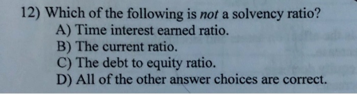 Which of the following is not a solvency ratio?
A) Time interest earned ratio.
B) The current ratio.
C) The debt to equity ratio.
D) All of the other answer choices are correct.