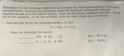 Directions: For the following problems be sure to show the rearranged equations in the space provided below. Cross out any substances which will cancel and demonstrate that the reactions do add up to the overall reaction. Show all calculations related to the ?H's. To the left of the equations, on the line provided, write out what change you are making.

1. Calculate the ?H for the following reaction: (12 pts)
2 P + 5 Cl? ? 2 PCl?

Given the following information:
 PCl? ? PCl? + Cl? ?H = +87.9 kJ
 P + 3/2 Cl? ? PCl? ?H = -574 kJ