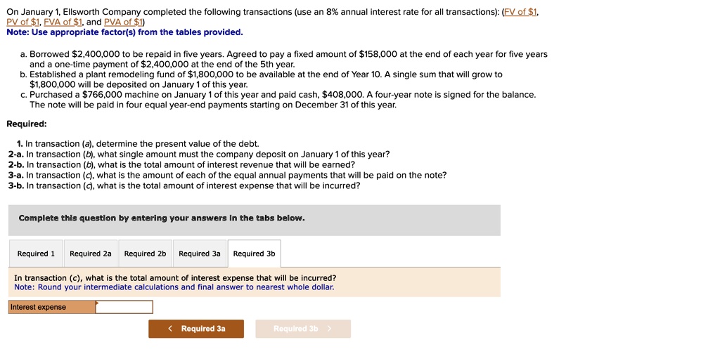 On January 1, Ellsworth Company completed the following transactions (use an 8% annual interest rate for all transactions): (FV of $1, PV of $1, FVA of $1, and PVA of $1)
Note: Use appropriate factor(s) from the tables provided.

a. Borrowed 2,400,000 to be repaid in five years. Agreed to pay a fixed amount of158,000 at the end of each year for five years and a one-time payment of 2,400,000 at the end of the 5th year.
b. Established a plant remodeling fund of1,800,000 to be available at the end of Year 10. A single sum that will grow to 1,800,000 will be deposited on January 1 of this year.
c. Purchased a766,000 machine on January 1 of this year and paid cash, 408,000. A four-year note is signed for the balance. The note will be paid in four equal year-end payments starting on December 31 of this year.

Required:

1. In transaction (a), determine the present value of the debt.
2-a. In transaction (b), what single amount must the company deposit on January 1 of this year?
2-b. In transaction (b), what is the total amount of interest revenue that will be earned?
3-a. In transaction (c), what is the amount of each of the equal annual payments that will be paid on the note?
3-b. In transaction (c), what is the total amount of interest expense that will be incurred?

In transaction (c), what is the total amount of interest expense that will be incurred?
Note: Round your intermediate calculations and final answer to nearest whole dollar.

Interest expense