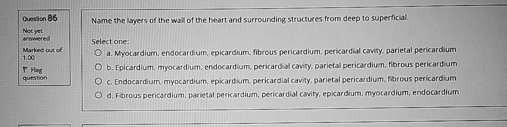 Name the layers of the wall of the heart and surrounding structures from deep to superficial.
Select one:
a. Myocardium, endocardium, epicardium, fibrous pericardium, pericardial cavity, parietal pericardium
b. Epicardium, myocardium, endocardium, pericardial cavity, parietal pericardium, fibrous pericardium
c. Endocardium, myocardium, epicardium, pericardial cavity, parietal pericardium, fibrous pericardium
d. Fibrous pericardium, parietal pericardium, pericardial cavity, epicardium, myocardium, endocardium