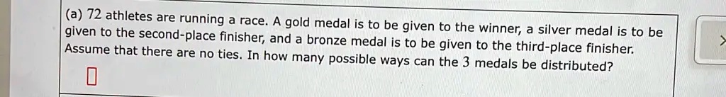 (a) 72 athletes are running a race. A gold medal is to be given to the winner, a silver medal is to be given to the second-place finisher, and a bronze medal is to be given to the third-place finisher. Assume that there are no ties. In how many possible ways can the 3 medals be distributed?