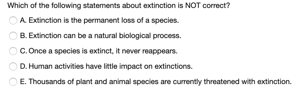 Which of the following statements about extinction is NOT correct?
A. Extinction is the permanent loss of a species.
B. Extinction can be a natural biological process.
C. Once a species is extinct, it never reappears.
D. Human activities have little impact on extinctions.
E. Thousands of plant and animal species are currently threatened with extinction.