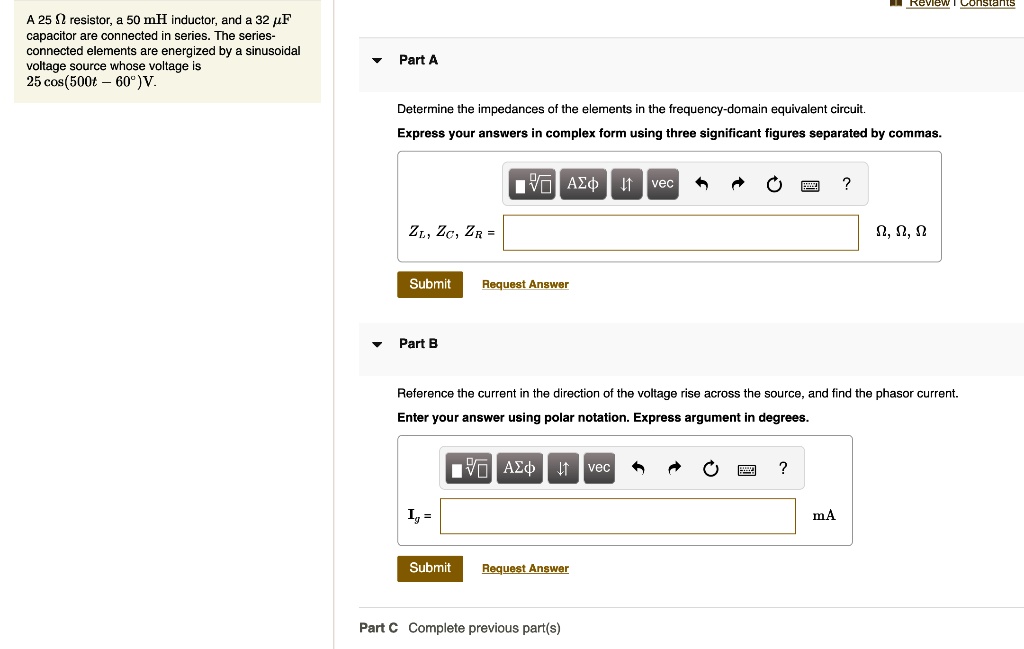A 25 ? resistor, a 50 mH inductor, and a 32 ?F capacitor are connected in series. The series-connected elements are energized by a sinusoidal voltage source whose voltage is 25 cos(500t – 60°) V.
Part A
Determine the impedances of the elements in the frequency-domain equivalent circuit.
Express your answers in complex form using three significant figures separated by commas.
ZL, ZC, ZR =
Part B
Reference the current in the direction of the voltage rise across the source, and find the phasor current.
Enter your answer using polar notation. Express argument in degrees.
Ig =
Part C Complete previous part(s)