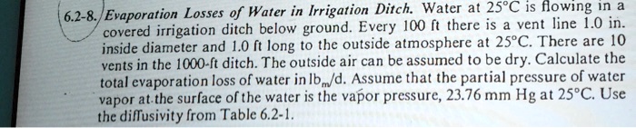 6.2-8. Evaporation Losses of Water in Irrigation Ditch. Water at 25°C is flowing in a covered irrigation ditch below ground. Every 100 ft there is a vent line 1.0 in. inside diameter and 1.0 ft long to the outside atmosphere at 25°C. There are 10 vents in the 1000-ft ditch. The outside air can be assumed to be dry. Calculate the total evaporation loss of water in lbm/d. Assume that the partial pressure of water vapor at the surface of the water is the vapor pressure, 23.76 mm Hg at 25°C. Use the diffusivity from Table 6.2-1.